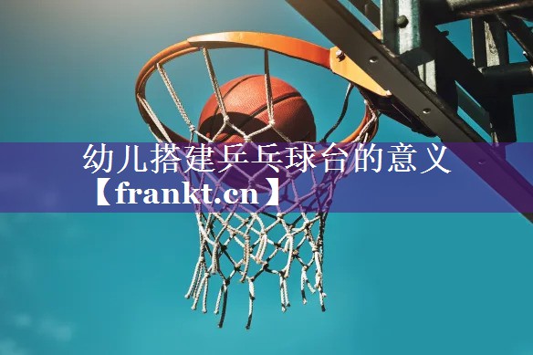 幼儿搭建乒乓球台的意义 幼儿搭建乒乓球台的意义